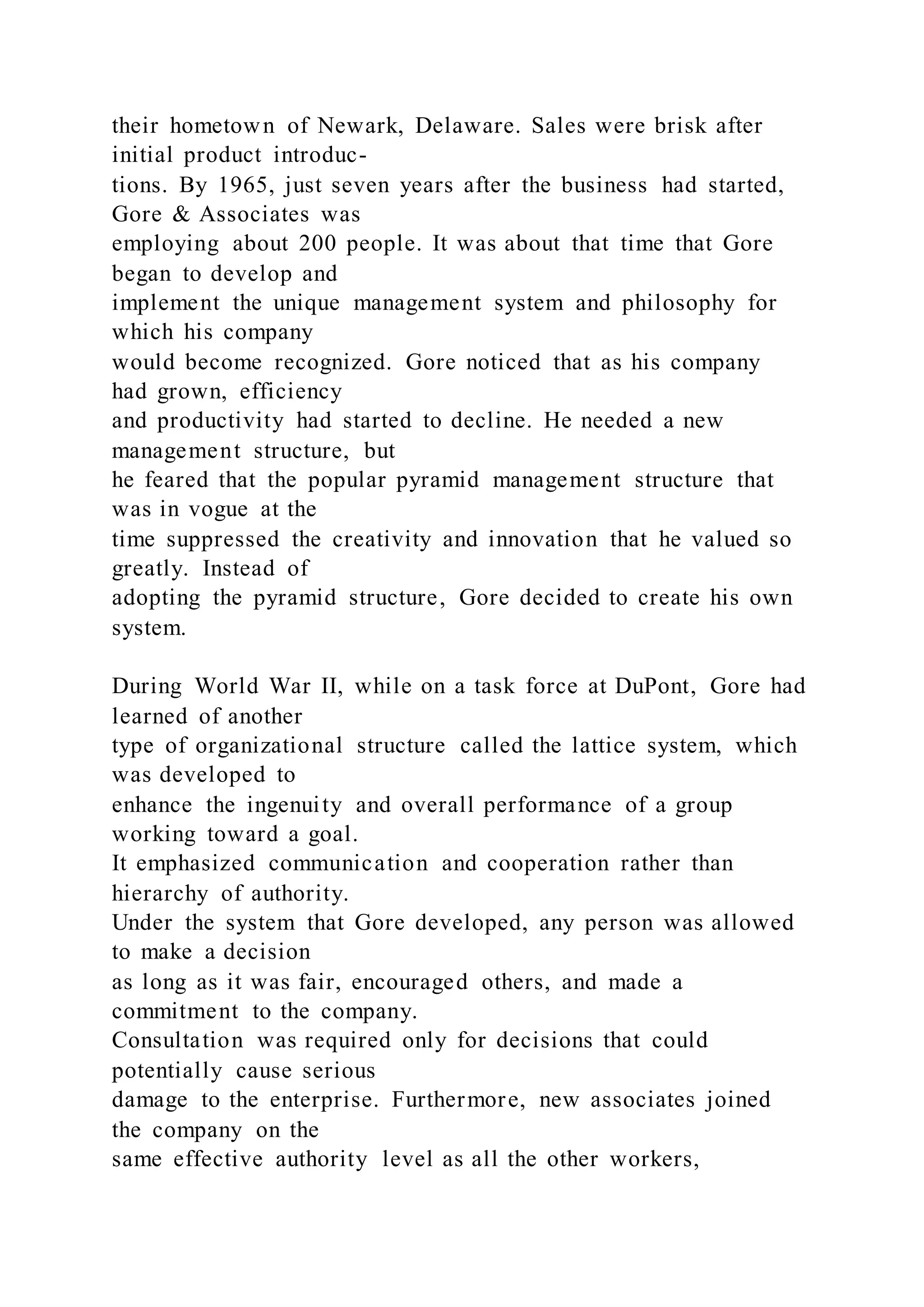 their hometown of Newark, Delaware. Sales were brisk after
initial product introduc-
tions. By 1965, just seven years after the business had started,
Gore & Associates was
employing about 200 people. It was about that time that Gore
began to develop and
implement the unique management system and philosophy for
which his company
would become recognized. Gore noticed that as his company
had grown, efficiency
and productivity had started to decline. He needed a new
management structure, but
he feared that the popular pyramid management structure that
was in vogue at the
time suppressed the creativity and innovation that he valued so
greatly. Instead of
adopting the pyramid structure, Gore decided to create his own
system.
During World War II, while on a task force at DuPont, Gore had
learned of another
type of organizational structure called the lattice system, which
was developed to
enhance the ingenuity and overall performance of a group
working toward a goal.
It emphasized communication and cooperation rather than
hierarchy of authority.
Under the system that Gore developed, any person was allowed
to make a decision
as long as it was fair, encouraged others, and made a
commitment to the company.
Consultation was required only for decisions that could
potentially cause serious
damage to the enterprise. Furthermore, new associates joined
the company on the
same effective authority level as all the other workers,
 