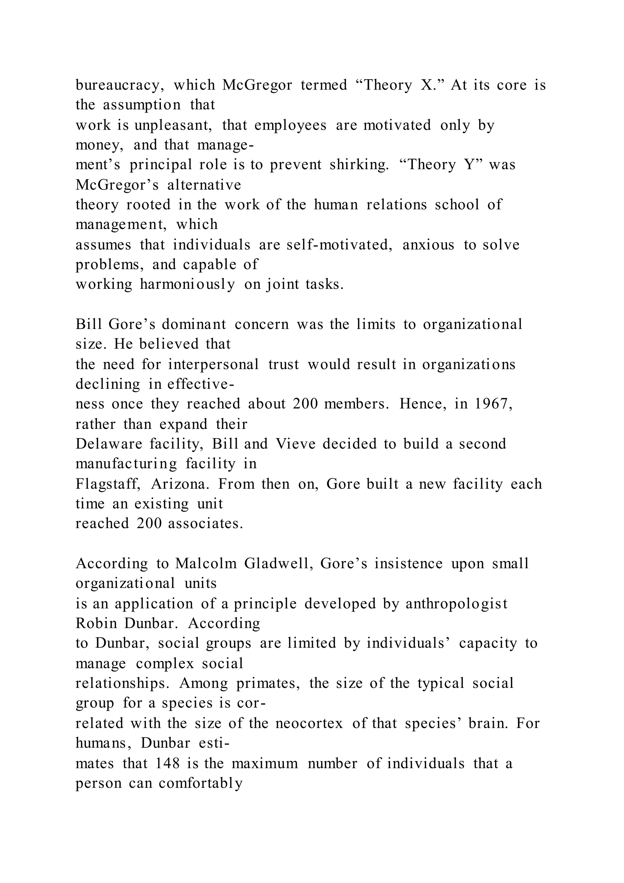 bureaucracy, which McGregor termed “Theory X.” At its core is
the assumption that
work is unpleasant, that employees are motivated only by
money, and that manage-
ment’s principal role is to prevent shirking. “Theory Y” was
McGregor’s alternative
theory rooted in the work of the human relations school of
management, which
assumes that individuals are self-motivated, anxious to solve
problems, and capable of
working harmoniously on joint tasks.
Bill Gore’s dominant concern was the limits to organizational
size. He believed that
the need for interpersonal trust would result in organizations
declining in effective-
ness once they reached about 200 members. Hence, in 1967,
rather than expand their
Delaware facility, Bill and Vieve decided to build a second
manufacturing facility in
Flagstaff, Arizona. From then on, Gore built a new facility each
time an existing unit
reached 200 associates.
According to Malcolm Gladwell, Gore’s insistence upon small
organizational units
is an application of a principle developed by anthropologist
Robin Dunbar. According
to Dunbar, social groups are limited by individuals’ capacity to
manage complex social
relationships. Among primates, the size of the typical social
group for a species is cor-
related with the size of the neocortex of that species’ brain. For
humans, Dunbar esti-
mates that 148 is the maximum number of individuals that a
person can comfortably
 