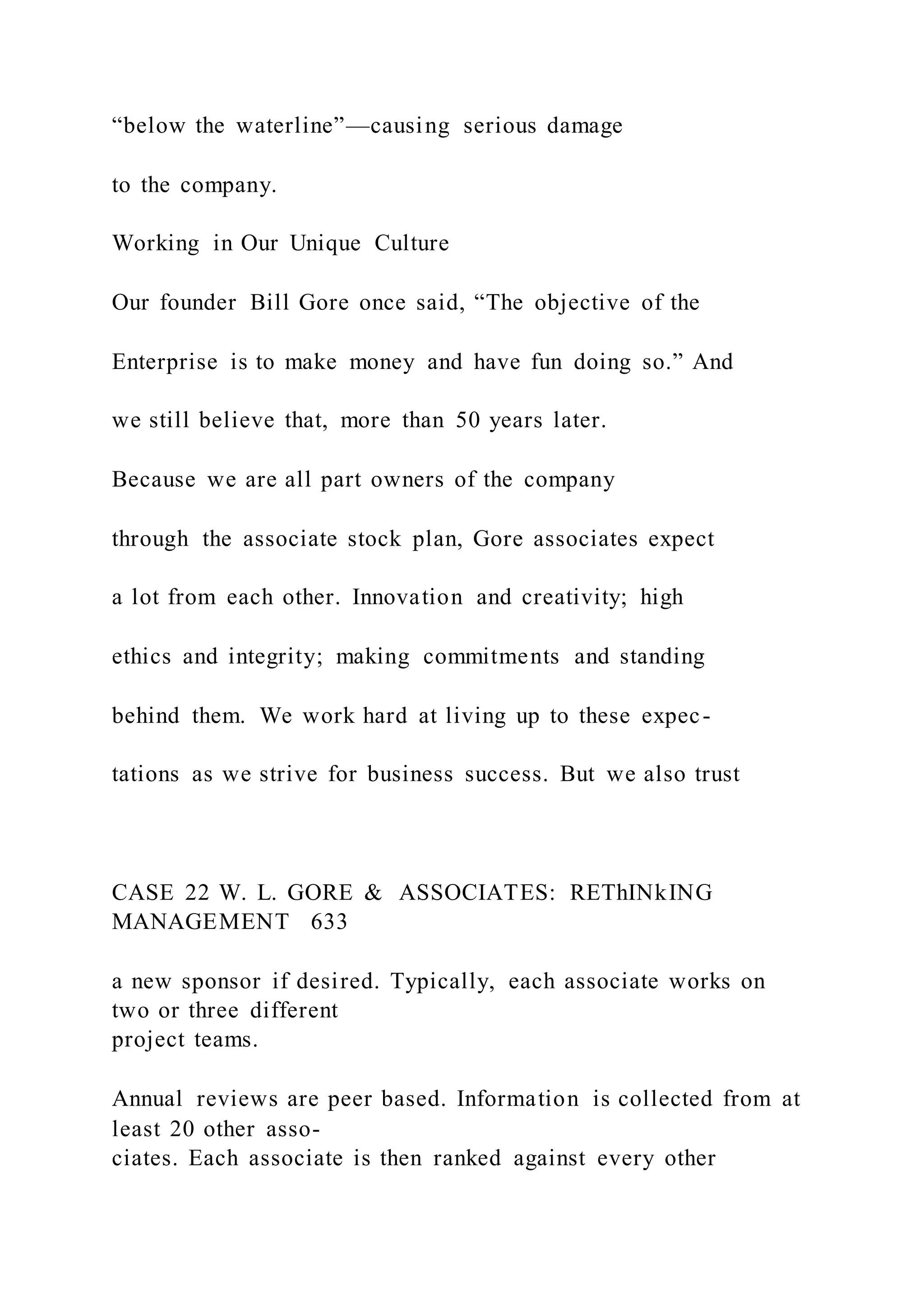 “below the waterline”—causing serious damage
to the company.
Working in Our Unique Culture
Our founder Bill Gore once said, “The objective of the
Enterprise is to make money and have fun doing so.” And
we still believe that, more than 50 years later.
Because we are all part owners of the company
through the associate stock plan, Gore associates expect
a lot from each other. Innovation and creativity; high
ethics and integrity; making commitments and standing
behind them. We work hard at living up to these expec-
tations as we strive for business success. But we also trust
CASE 22 W. L. GORE & ASSOCIATES: REThINkING
MANAGEMENT 633
a new sponsor if desired. Typically, each associate works on
two or three different
project teams.
Annual reviews are peer based. Information is collected from at
least 20 other asso-
ciates. Each associate is then ranked against every other
 