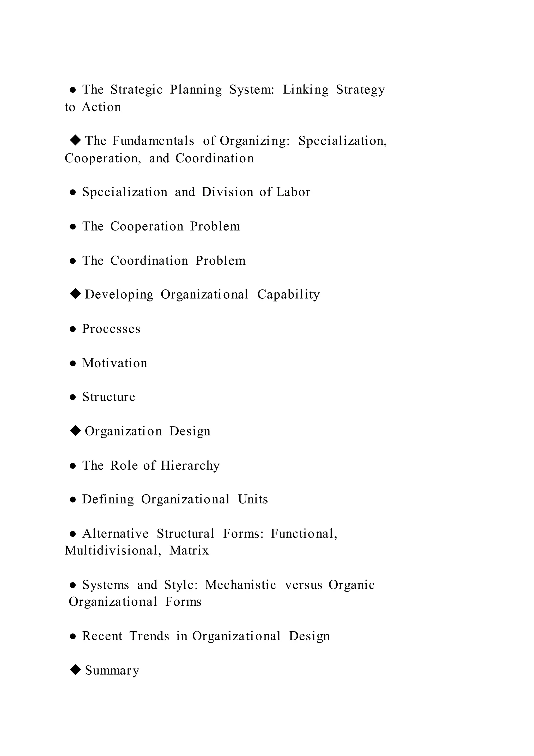 ● The Strategic Planning System: Linking Strategy
to Action
◆ The Fundamentals of Organizing: Specialization,
Cooperation, and Coordination
● Specialization and Division of Labor
● The Cooperation Problem
● The Coordination Problem
◆ Developing Organizational Capability
● Processes
● Motivation
● Structure
◆ Organization Design
● The Role of Hierarchy
● Defining Organizational Units
● Alternative Structural Forms: Functional,
Multidivisional, Matrix
● Systems and Style: Mechanistic versus Organic
Organizational Forms
● Recent Trends in Organizational Design
◆ Summary
 