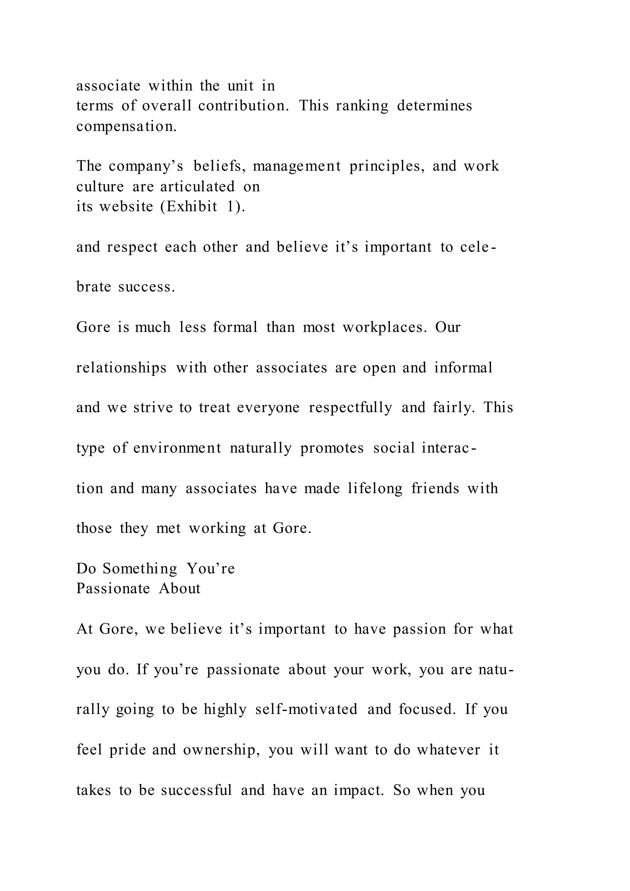associate within the unit in
terms of overall contribution. This ranking determines
compensation.
The company’s beliefs, management principles, and work
culture are articulated on
its website (Exhibit 1).
and respect each other and believe it’s important to cele-
brate success.
Gore is much less formal than most workplaces. Our
relationships with other associates are open and informal
and we strive to treat everyone respectfully and fairly. This
type of environment naturally promotes social interac-
tion and many associates have made lifelong friends with
those they met working at Gore.
Do Something You’re
Passionate About
At Gore, we believe it’s important to have passion for what
you do. If you’re passionate about your work, you are natu-
rally going to be highly self-motivated and focused. If you
feel pride and ownership, you will want to do whatever it
takes to be successful and have an impact. So when you
 