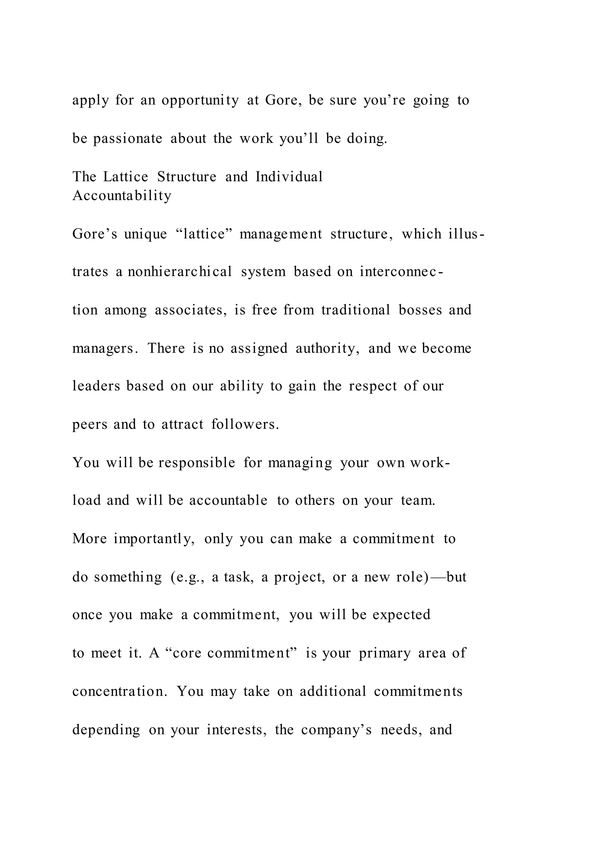 apply for an opportunity at Gore, be sure you’re going to
be passionate about the work you’ll be doing.
The Lattice Structure and Individual
Accountability
Gore’s unique “lattice” management structure, which illus-
trates a nonhierarchical system based on interconnec-
tion among associates, is free from traditional bosses and
managers. There is no assigned authority, and we become
leaders based on our ability to gain the respect of our
peers and to attract followers.
You will be responsible for managing your own work-
load and will be accountable to others on your team.
More importantly, only you can make a commitment to
do something (e.g., a task, a project, or a new role)—but
once you make a commitment, you will be expected
to meet it. A “core commitment” is your primary area of
concentration. You may take on additional commitments
depending on your interests, the company’s needs, and
 