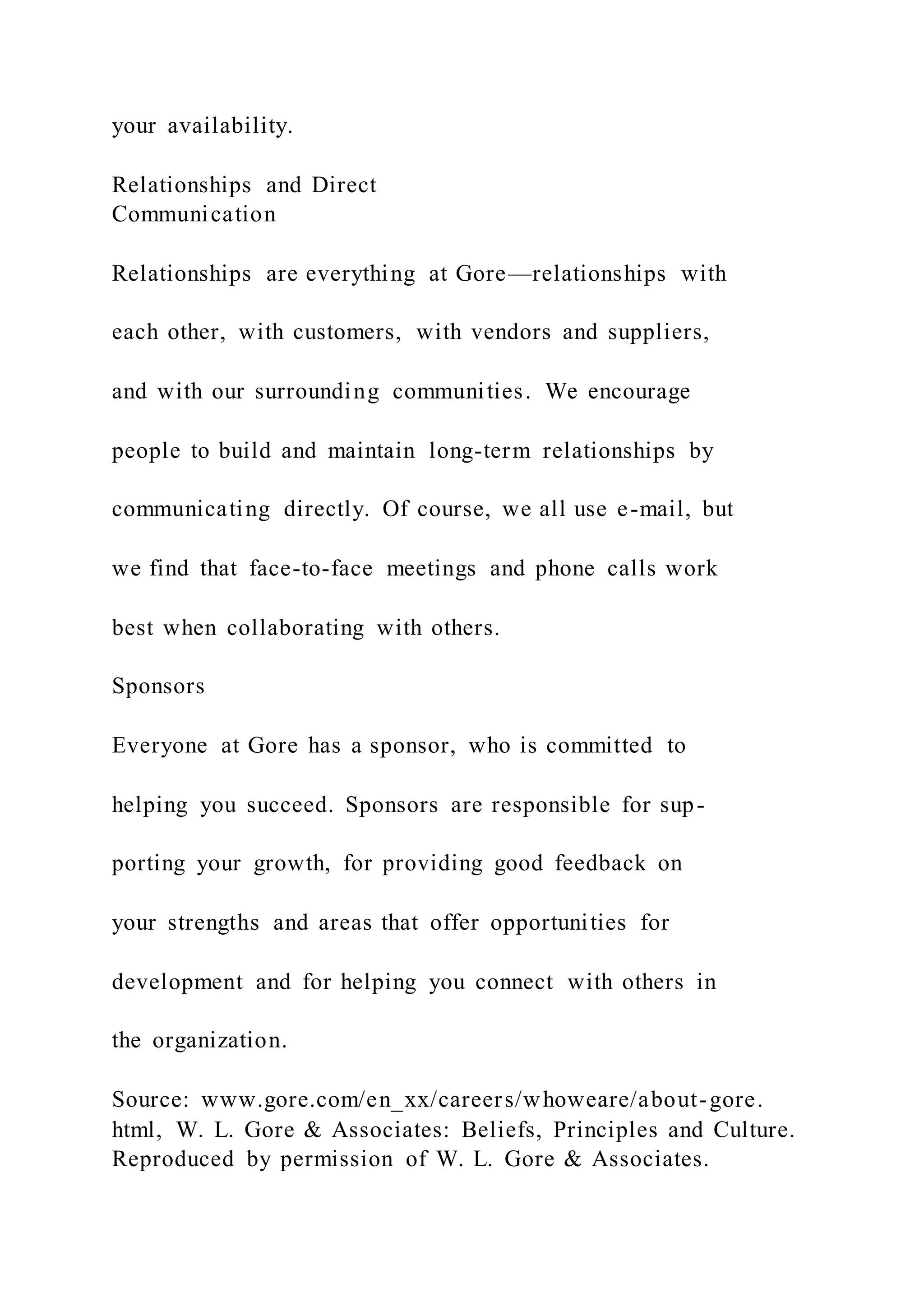 your availability.
Relationships and Direct
Communication
Relationships are everything at Gore—relationships with
each other, with customers, with vendors and suppliers,
and with our surrounding communities. We encourage
people to build and maintain long-term relationships by
communicating directly. Of course, we all use e-mail, but
we find that face-to-face meetings and phone calls work
best when collaborating with others.
Sponsors
Everyone at Gore has a sponsor, who is committed to
helping you succeed. Sponsors are responsible for sup-
porting your growth, for providing good feedback on
your strengths and areas that offer opportunities for
development and for helping you connect with others in
the organization.
Source: www.gore.com/en_xx/careers/whoweare/about-gore.
html, W. L. Gore & Associates: Beliefs, Principles and Culture.
Reproduced by permission of W. L. Gore & Associates.
 