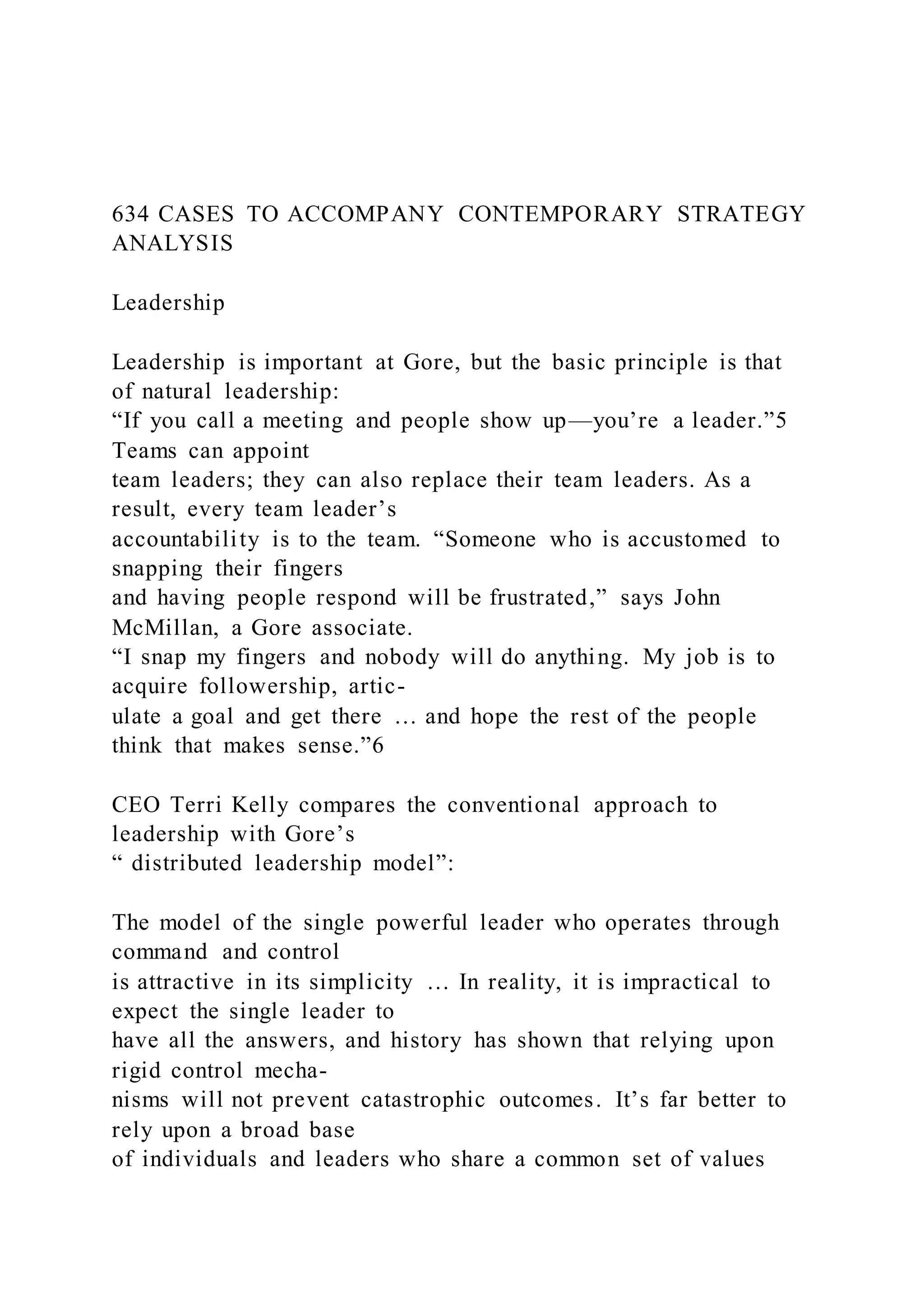 634 CASES TO ACCOMPANY CONTEMPORARY STRATEGY
ANALYSIS
Leadership
Leadership is important at Gore, but the basic principle is that
of natural leadership:
“If you call a meeting and people show up—you’re a leader.”5
Teams can appoint
team leaders; they can also replace their team leaders. As a
result, every team leader’s
accountability is to the team. “Someone who is accustomed to
snapping their fingers
and having people respond will be frustrated,” says John
McMillan, a Gore associate.
“I snap my fingers and nobody will do anything. My job is to
acquire followership, artic-
ulate a goal and get there … and hope the rest of the people
think that makes sense.”6
CEO Terri Kelly compares the conventional approach to
leadership with Gore’s
“ distributed leadership model”:
The model of the single powerful leader who operates through
command and control
is attractive in its simplicity … In reality, it is impractical to
expect the single leader to
have all the answers, and history has shown that relying upon
rigid control mecha-
nisms will not prevent catastrophic outcomes. It’s far better to
rely upon a broad base
of individuals and leaders who share a common set of values
 