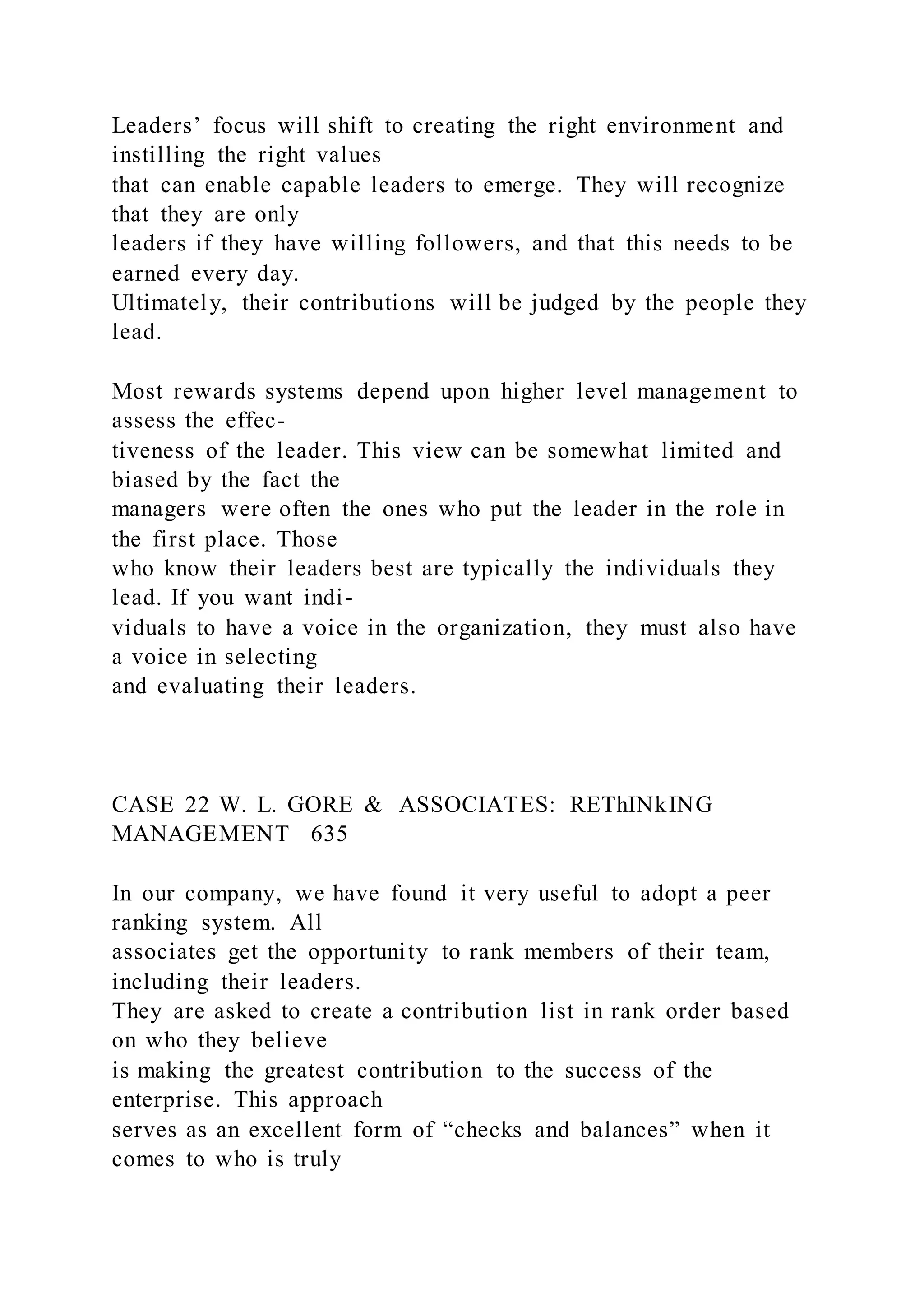 Leaders’ focus will shift to creating the right environment and
instilling the right values
that can enable capable leaders to emerge. They will recognize
that they are only
leaders if they have willing followers, and that this needs to be
earned every day.
Ultimately, their contributions will be judged by the people they
lead.
Most rewards systems depend upon higher level management to
assess the effec-
tiveness of the leader. This view can be somewhat limited and
biased by the fact the
managers were often the ones who put the leader in the role in
the first place. Those
who know their leaders best are typically the individuals they
lead. If you want indi-
viduals to have a voice in the organization, they must also have
a voice in selecting
and evaluating their leaders.
CASE 22 W. L. GORE & ASSOCIATES: REThINkING
MANAGEMENT 635
In our company, we have found it very useful to adopt a peer
ranking system. All
associates get the opportunity to rank members of their team,
including their leaders.
They are asked to create a contribution list in rank order based
on who they believe
is making the greatest contribution to the success of the
enterprise. This approach
serves as an excellent form of “checks and balances” when it
comes to who is truly
 