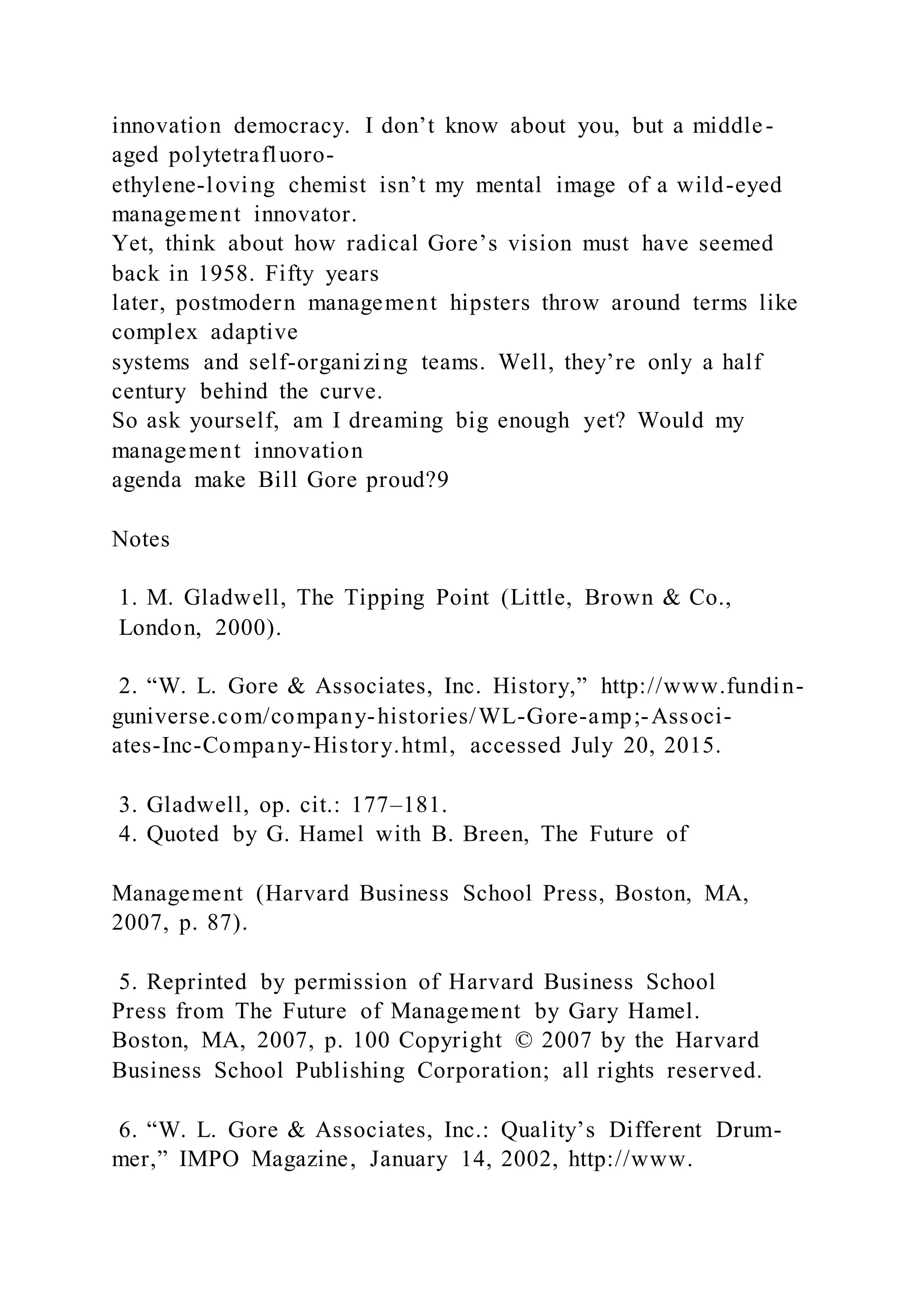 innovation democracy. I don’t know about you, but a middle-
aged polytetrafluoro-
ethylene-loving chemist isn’t my mental image of a wild-eyed
management innovator.
Yet, think about how radical Gore’s vision must have seemed
back in 1958. Fifty years
later, postmodern management hipsters throw around terms like
complex adaptive
systems and self-organizing teams. Well, they’re only a half
century behind the curve.
So ask yourself, am I dreaming big enough yet? Would my
management innovation
agenda make Bill Gore proud?9
Notes
1. M. Gladwell, The Tipping Point (Little, Brown & Co.,
London, 2000).
2. “W. L. Gore & Associates, Inc. History,” http://www.fundin-
guniverse.com/company-histories/WL-Gore-amp;-Associ-
ates-Inc-Company-History.html, accessed July 20, 2015.
3. Gladwell, op. cit.: 177–181.
4. Quoted by G. Hamel with B. Breen, The Future of
Management (Harvard Business School Press, Boston, MA,
2007, p. 87).
5. Reprinted by permission of Harvard Business School
Press from The Future of Management by Gary Hamel.
Boston, MA, 2007, p. 100 Copyright © 2007 by the Harvard
Business School Publishing Corporation; all rights reserved.
6. “W. L. Gore & Associates, Inc.: Quality’s Different Drum-
mer,” IMPO Magazine, January 14, 2002, http://www.
 
