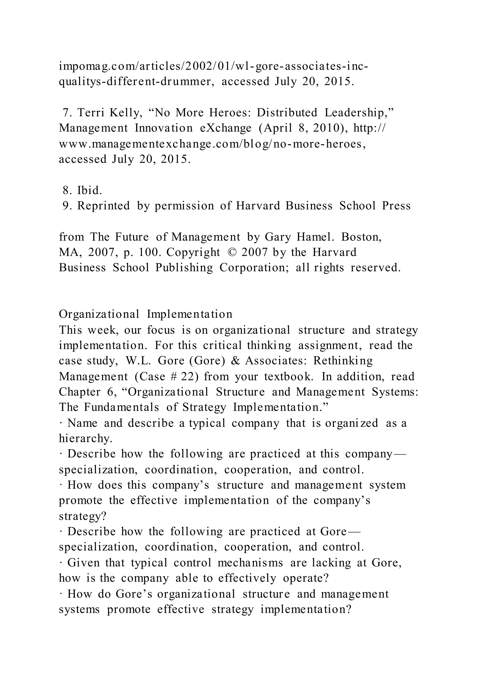 impomag.com/articles/2002/01/wl-gore-associates-inc-
qualitys-different-drummer, accessed July 20, 2015.
7. Terri Kelly, “No More Heroes: Distributed Leadership,”
Management Innovation eXchange (April 8, 2010), http://
www.managementexchange.com/blog/no-more-heroes,
accessed July 20, 2015.
8. Ibid.
9. Reprinted by permission of Harvard Business School Press
from The Future of Management by Gary Hamel. Boston,
MA, 2007, p. 100. Copyright © 2007 by the Harvard
Business School Publishing Corporation; all rights reserved.
Organizational Implementation
This week, our focus is on organizational structure and strategy
implementation. For this critical thinking assignment, read the
case study, W.L. Gore (Gore) & Associates: Rethinking
Management (Case # 22) from your textbook. In addition, read
Chapter 6, “Organizational Structure and Management Systems:
The Fundamentals of Strategy Implementation.”
· Name and describe a typical company that is organized as a
hierarchy.
· Describe how the following are practiced at this company—
specialization, coordination, cooperation, and control.
· How does this company’s structure and management system
promote the effective implementation of the company’s
strategy?
· Describe how the following are practiced at Gore—
specialization, coordination, cooperation, and control.
· Given that typical control mechanisms are lacking at Gore,
how is the company able to effectively operate?
· How do Gore’s organizational structure and management
systems promote effective strategy implementation?
 