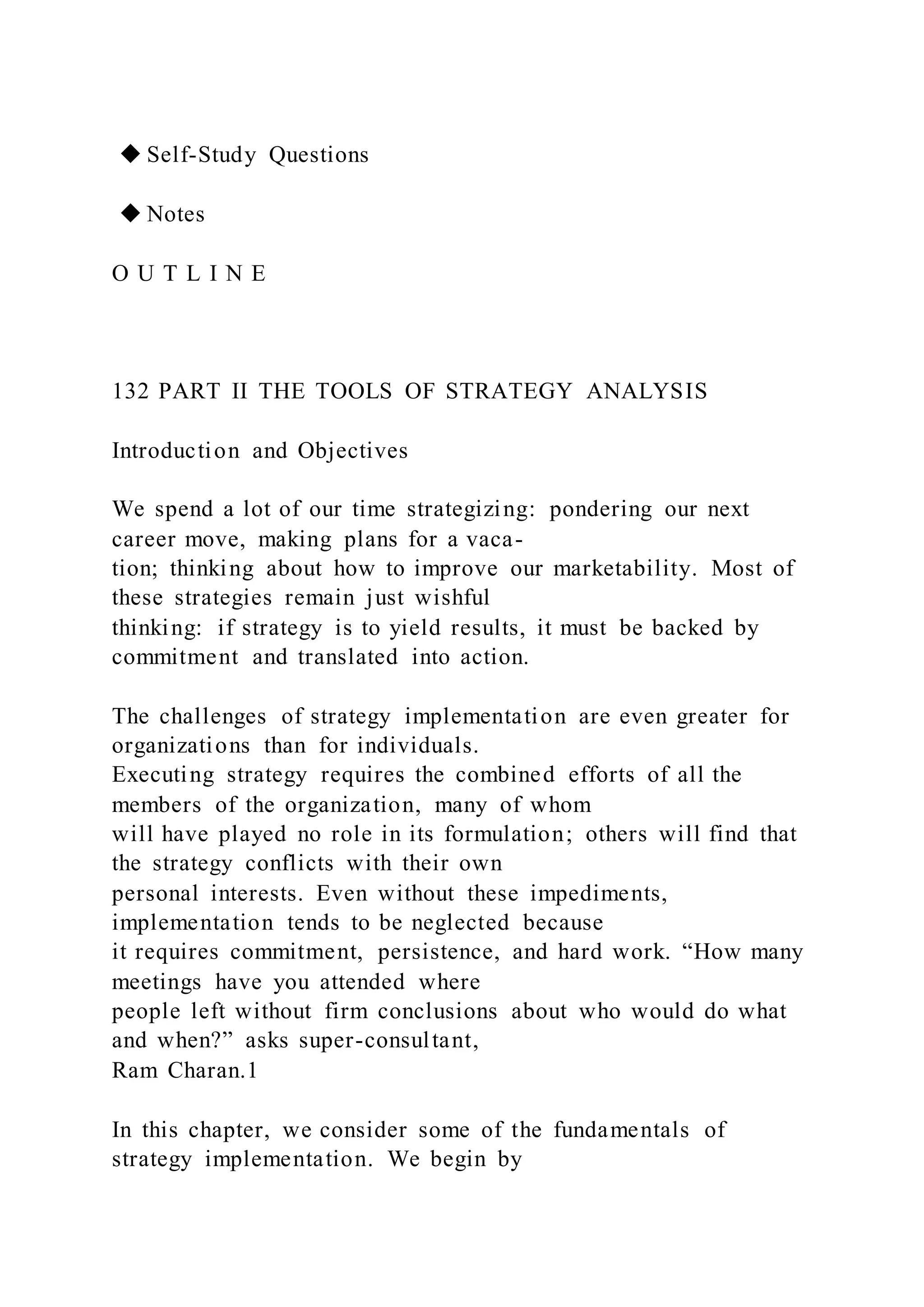 ◆ Self-Study Questions
◆ Notes
O U T L I N E
132 PART II THE TOOLS OF STRATEGY ANALYSIS
Introduction and Objectives
We spend a lot of our time strategizing: pondering our next
career move, making plans for a vaca-
tion; thinking about how to improve our marketability. Most of
these strategies remain just wishful
thinking: if strategy is to yield results, it must be backed by
commitment and translated into action.
The challenges of strategy implementation are even greater for
organizations than for individuals.
Executing strategy requires the combined efforts of all the
members of the organization, many of whom
will have played no role in its formulation; others will find that
the strategy conflicts with their own
personal interests. Even without these impediments,
implementation tends to be neglected because
it requires commitment, persistence, and hard work. “How many
meetings have you attended where
people left without firm conclusions about who would do what
and when?” asks super-consultant,
Ram Charan.1
In this chapter, we consider some of the fundamentals of
strategy implementation. We begin by
 