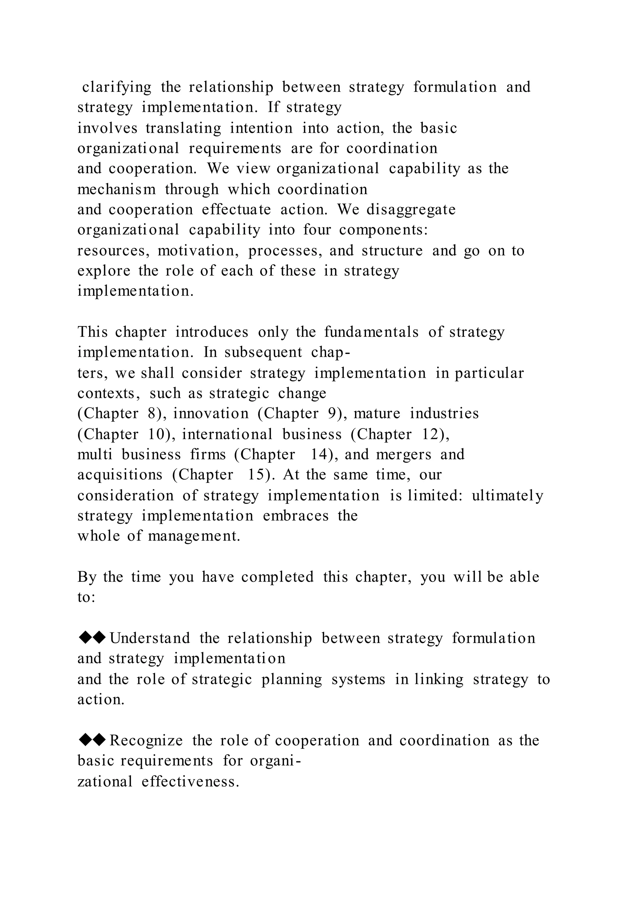 clarifying the relationship between strategy formulation and
strategy implementation. If strategy
involves translating intention into action, the basic
organizational requirements are for coordination
and cooperation. We view organizational capability as the
mechanism through which coordination
and cooperation effectuate action. We disaggregate
organizational capability into four components:
resources, motivation, processes, and structure and go on to
explore the role of each of these in strategy
implementation.
This chapter introduces only the fundamentals of strategy
implementation. In subsequent chap-
ters, we shall consider strategy implementation in particular
contexts, such as strategic change
(Chapter 8), innovation (Chapter 9), mature industries
(Chapter 10), international business (Chapter 12),
multi business firms (Chapter 14), and mergers and
acquisitions (Chapter 15). At the same time, our
consideration of strategy implementation is limited: ultimately
strategy implementation embraces the
whole of management.
By the time you have completed this chapter, you will be able
to:
◆◆Understand the relationship between strategy formulation
and strategy implementation
and the role of strategic planning systems in linking strategy to
action.
◆◆Recognize the role of cooperation and coordination as the
basic requirements for organi-
zational effectiveness.
 