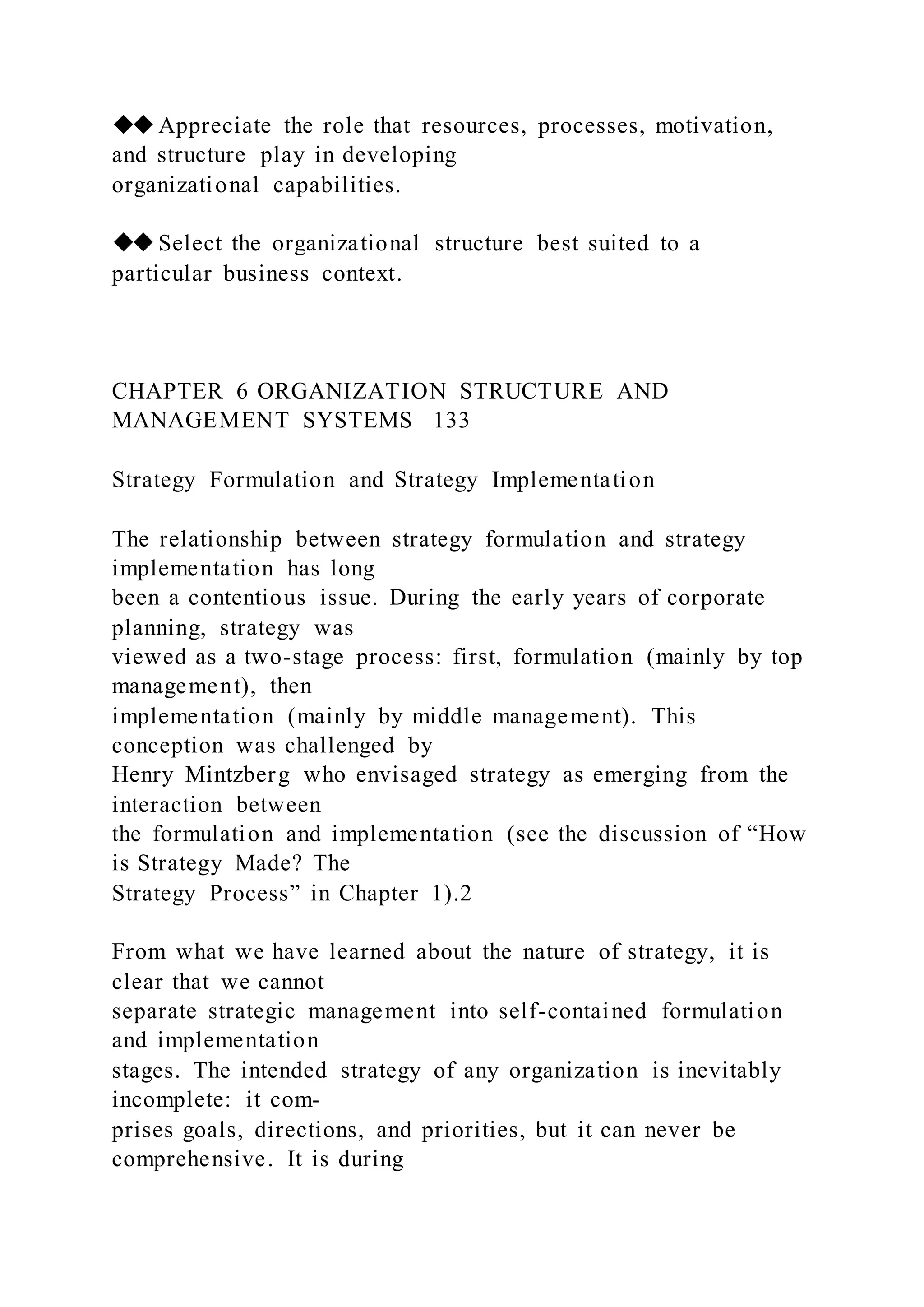 ◆◆Appreciate the role that resources, processes, motivation,
and structure play in developing
organizational capabilities.
◆◆Select the organizational structure best suited to a
particular business context.
CHAPTER 6 ORGANIZATION STRUCTURE AND
MANAGEMENT SYSTEMS 133
Strategy Formulation and Strategy Implementation
The relationship between strategy formulation and strategy
implementation has long
been a contentious issue. During the early years of corporate
planning, strategy was
viewed as a two-stage process: first, formulation (mainly by top
management), then
implementation (mainly by middle management). This
conception was challenged by
Henry Mintzberg who envisaged strategy as emerging from the
interaction between
the formulation and implementation (see the discussion of “How
is Strategy Made? The
Strategy Process” in Chapter 1).2
From what we have learned about the nature of strategy, it is
clear that we cannot
separate strategic management into self-contained formulation
and implementation
stages. The intended strategy of any organization is inevitably
incomplete: it com-
prises goals, directions, and priorities, but it can never be
comprehensive. It is during
 