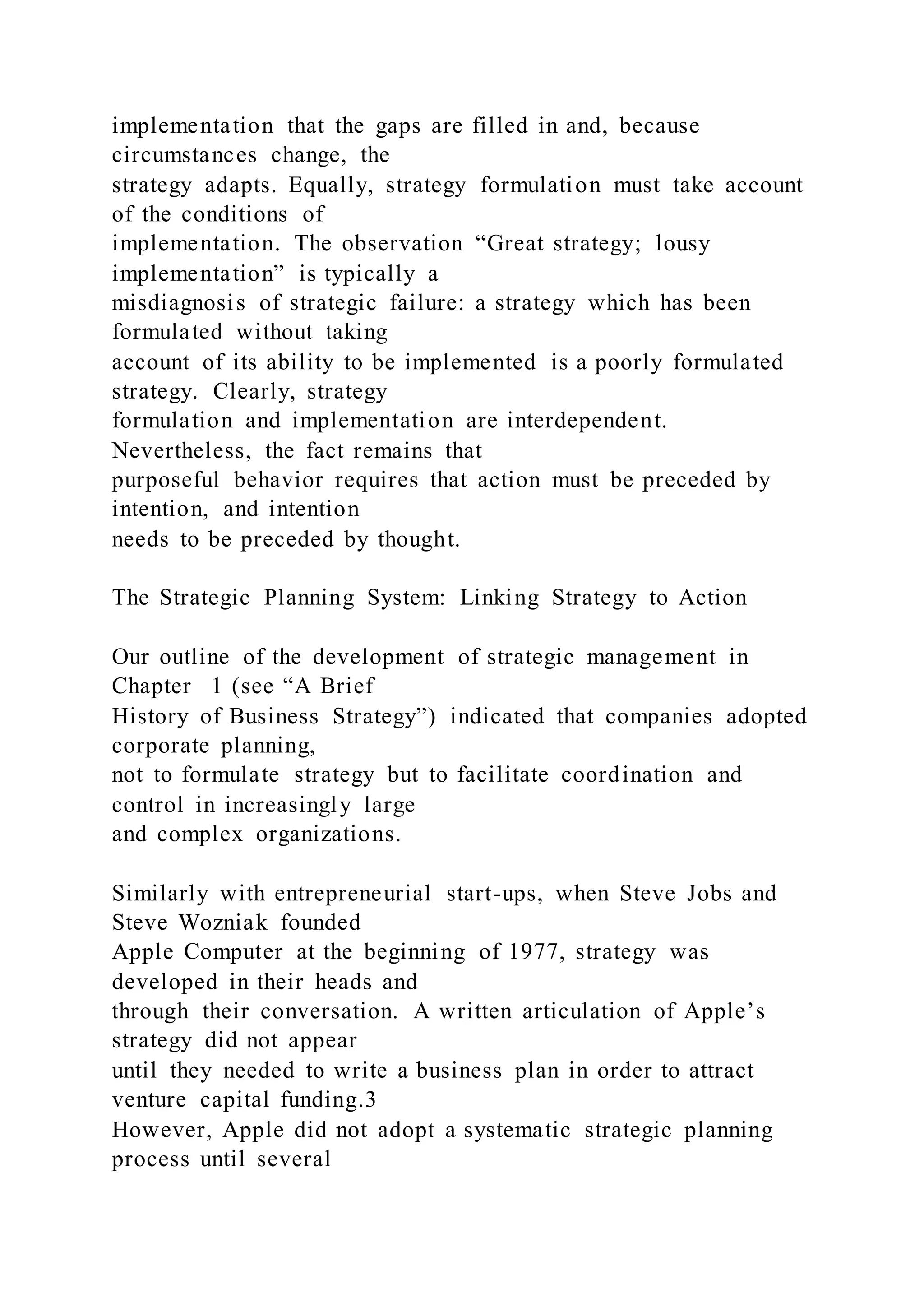 implementation that the gaps are filled in and, because
circumstances change, the
strategy adapts. Equally, strategy formulation must take account
of the conditions of
implementation. The observation “Great strategy; lousy
implementation” is typically a
misdiagnosis of strategic failure: a strategy which has been
formulated without taking
account of its ability to be implemented is a poorly formulated
strategy. Clearly, strategy
formulation and implementation are interdependent.
Nevertheless, the fact remains that
purposeful behavior requires that action must be preceded by
intention, and intention
needs to be preceded by thought.
The Strategic Planning System: Linking Strategy to Action
Our outline of the development of strategic management in
Chapter 1 (see “A Brief
History of Business Strategy”) indicated that companies adopted
corporate planning,
not to formulate strategy but to facilitate coordination and
control in increasingly large
and complex organizations.
Similarly with entrepreneurial start-ups, when Steve Jobs and
Steve Wozniak founded
Apple Computer at the beginning of 1977, strategy was
developed in their heads and
through their conversation. A written articulation of Apple’s
strategy did not appear
until they needed to write a business plan in order to attract
venture capital funding.3
However, Apple did not adopt a systematic strategic planning
process until several
 