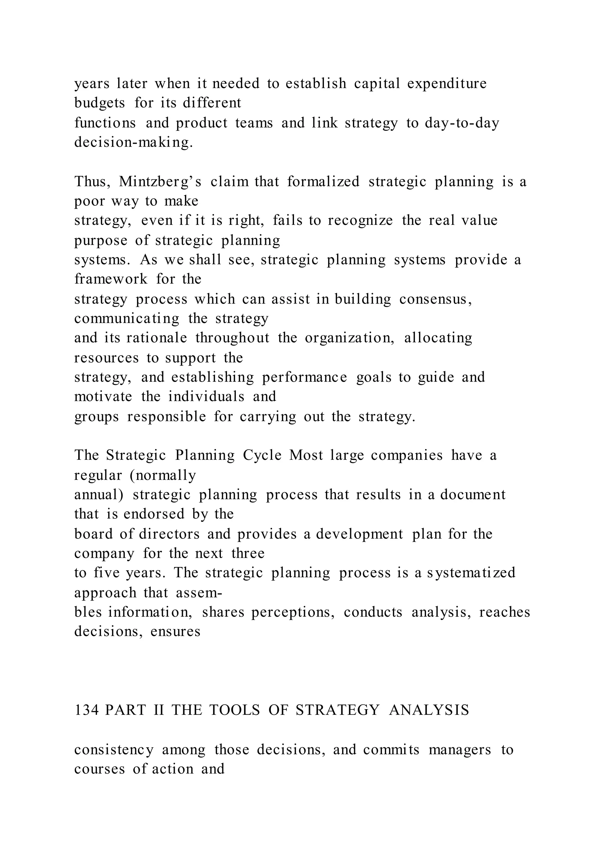 years later when it needed to establish capital expenditure
budgets for its different
functions and product teams and link strategy to day-to-day
decision-making.
Thus, Mintzberg’s claim that formalized strategic planning is a
poor way to make
strategy, even if it is right, fails to recognize the real value
purpose of strategic planning
systems. As we shall see, strategic planning systems provide a
framework for the
strategy process which can assist in building consensus,
communicating the strategy
and its rationale throughout the organization, allocating
resources to support the
strategy, and establishing performance goals to guide and
motivate the individuals and
groups responsible for carrying out the strategy.
The Strategic Planning Cycle Most large companies have a
regular (normally
annual) strategic planning process that results in a document
that is endorsed by the
board of directors and provides a development plan for the
company for the next three
to five years. The strategic planning process is a systematized
approach that assem-
bles information, shares perceptions, conducts analysis, reaches
decisions, ensures
134 PART II THE TOOLS OF STRATEGY ANALYSIS
consistency among those decisions, and commits managers to
courses of action and
 
