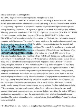 This is a study case in all the photos
the SIPOC diagram bellow is incomplete and wrong I need to fix it
Perfect Match TEAM APPLIES n January 2008, the University of Toledo Medical Center
(UTMC) in northwest Ohio collaborated with the University of Toledo's Industrial SIX SIGMA
TO Engineering Department to analyze and improve the preoperational processes for patients
undergoing kidney transplants. Six Sigma was applied to the REDUCE TIME project, and the
following goals were established: IT TAKES TO - Optimize cycle times. QUALIFY PATIENTS
- Enhance customer satisfaction. - Improve efficiencies. FOR KIDNEY - Reduce costs.
TRANSPLANTS - Streamline administrative processes. - Eliminate errors. - Improve protocol
execution and effectiveness. The project's primary metric was the number of days required from
the date a patient was referred to UTMC for a kidney transplant to the date the hospital staff
declared the patient a suitable transplant candidate. The research By Matthew was needed and
the project selected because of an increase in the number of Franchetti and year because of the
increased service area for UTMC. Because of a waiting list of nearly 500 patients, it was
determined a reduced cycle time would save lives. Kyle Bedal, Background and terminology
University of For more than 30 years, UTMC has performed adult and pediatric kidney Toledo
transplants as one of the treatment options for end-stage renal disease. Since UTMC's first
kidney transplant operation in 1972, more than 1,500 kidney transplant operations have been
performed there, with an average patient survival rate of 98% and a graft survival rate of 94%.
The program relies on advanced surgical techniques-including laparoscopic kidney donation,
improved anti-rejection medications and high-quality patient care-to make it one of the most
successful programs in the country. There are a number of steps patients must complete before
receiving a kidney transplant. Generally, the patient must be referred to a medical center and
complete required labs and tests to determine if he or she is suitable. The labs and tests are
usually similar among all transplant centers and among patients. The labs include tuberculosis
(TB) tests, dental clearance, a colonoscopy, chest X-rays, electrocardiography tests, stool
samples, blood work, mammograms, pap smears and diabetes tests. Once the patient fulfills the
requirements, a committee reviews the results and determines whether the patient is a good
candidate. The patient is then allowed to receive a kidney; this is called being "listed," or placed
on the waiting list.
Fil TB EK Often, the time required to complete these health Partnering With Your Transplant
 
