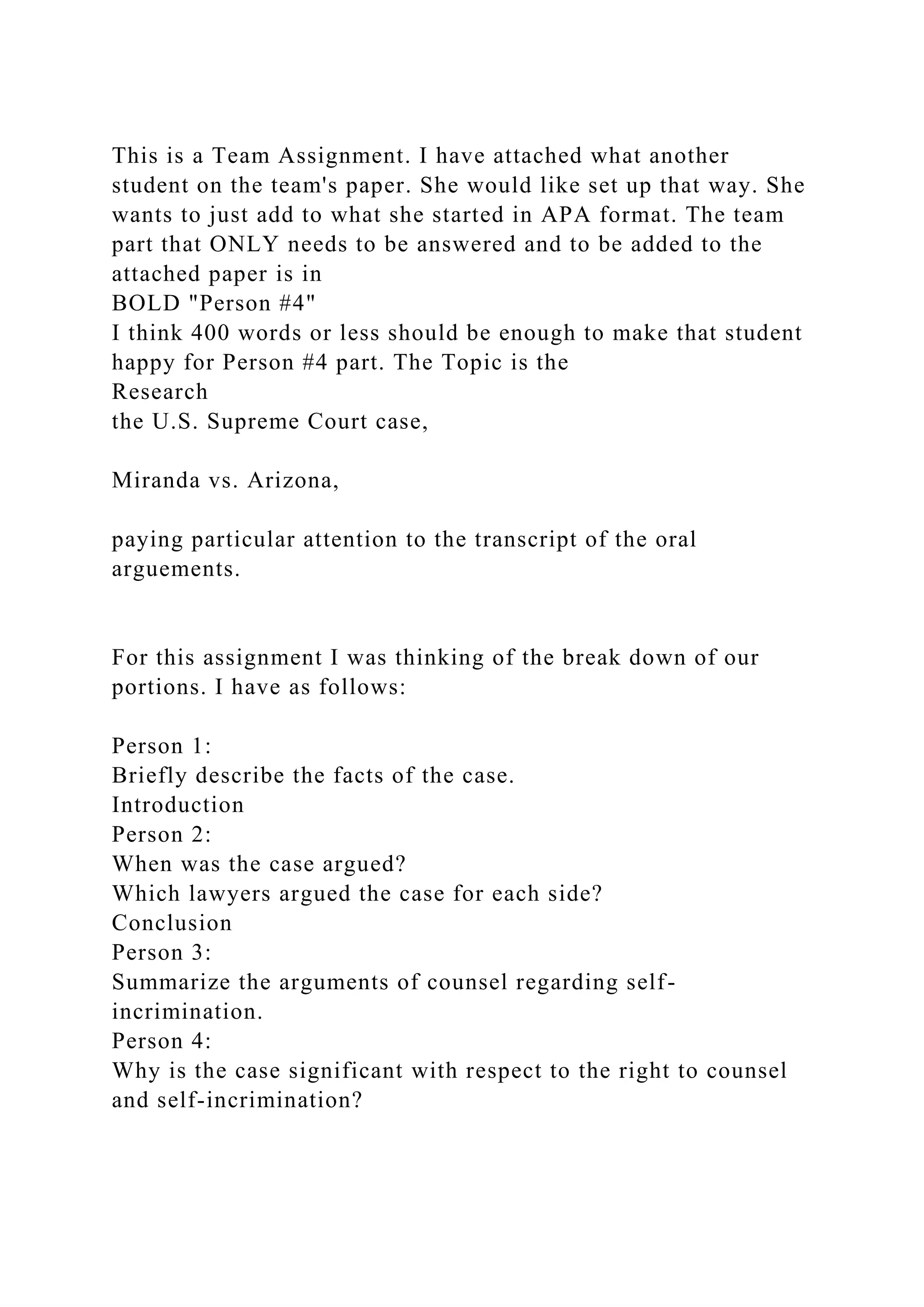This is a Team Assignment. I have attached what another
student on the team's paper. She would like set up that way. She
wants to just add to what she started in APA format. The team
part that ONLY needs to be answered and to be added to the
attached paper is in
BOLD "Person #4"
I think 400 words or less should be enough to make that student
happy for Person #4 part. The Topic is the
Research
the U.S. Supreme Court case,
Miranda vs. Arizona,
paying particular attention to the transcript of the oral
arguements.
For this assignment I was thinking of the break down of our
portions. I have as follows:
Person 1:
Briefly describe the facts of the case.
Introduction
Person 2:
When was the case argued?
Which lawyers argued the case for each side?
Conclusion
Person 3:
Summarize the arguments of counsel regarding self-
incrimination.
Person 4:
Why is the case significant with respect to the right to counsel
and self-incrimination?