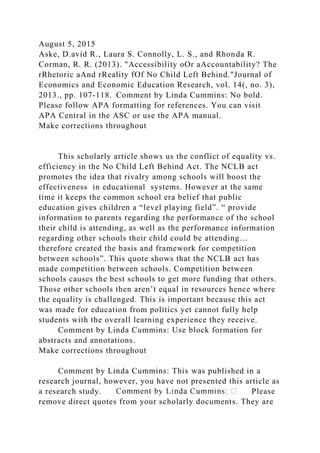 August 5, 2015
Aske, D.avid R., Laura S. Connolly, L. S., and Rhonda R.
Corman, R. R. (2013). "Accessibility oOr aAccountability? The
rRhetoric aAnd rReality fOf No Child Left Behind."Journal of
Economics and Economic Education Research, vol. 14(, no. 3),
2013., pp. 107-118. Comment by Linda Cummins: No bold.
Please follow APA formatting for references. You can visit
APA Central in the ASC or use the APA manual.
Make corrections throughout
This scholarly article shows us the conflict of equality vs.
efficiency in the No Child Left Behind Act. The NCLB act
promotes the idea that rivalry among schools will boost the
effectiveness in educational systems. However at the same
time it keeps the common school era belief that public
education gives children a “level playing field”. “ provide
information to parents regarding the performance of the school
their child is attending, as well as the performance information
regarding other schools their child could be attending…
therefore created the basis and framework for competition
between schools”. This quote shows that the NCLB act has
made competition between schools. Competition between
schools causes the best schools to get more funding that others.
Those other schools then aren’t equal in resources hence where
the equality is challenged. This is important because this act
was made for education from politics yet cannot fully help
students with the overall learning experience they receive.
Comment by Linda Cummins: Use block formation for
abstracts and annotations.
Make corrections throughout
Comment by Linda Cummins: This was published in a
research journal, however, you have not presented this article as
a research study. Please
remove direct quotes from your scholarly documents. They are
 