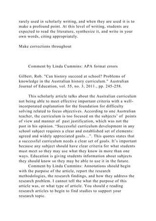 rarely used in scholarly writing, and when they are used it is to
make a profound point. At this level of writing, students are
expected to read the literature, synthesize it, and write in your
own words, citing appropriately.
Make corrections throughout
Comment by Linda Cummins: APA format errors
Gilbert, Rob. "Can history succeed at school? Problems of
knowledge in the Australian history curriculum." Australian
Journal of Education, vol. 55, no. 3, 2011., pp. 245-258.
This scholarly article talks about the Australian curriculum
not being able to meet effective important criteria with a well-
incorporated explanation for the foundation for difficulty
solving related to focus objectives. According to one Australian
teacher, the curriculum is too focused on the subjects’ of points
of view and manner of past justification, which was not the
past in his opinion. “Successful curriculum development in any
school subject requires a clear and established set of elements:
agreed and widely appreciated goals…”. This quotes states that
a successful curriculum needs a clear set of goals. It’s important
because any subject should have clear criteria for what students
must meet so they may use what they know in more than one
ways. Education is giving students information about subjects
they should know so they may be able to use it in the future.
Comment by Linda Cummins: Annotations should begin
with the purpose of the article, report the research
methodologies, the research findings, and how they address the
research problem. I cannot tell the what the purpose of this
article was, or what type of article. You should e reading
research articles to begin to find studies to support your
research topic.
 