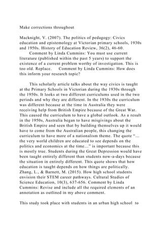 Make corrections throughout
Macknight, V. (2007). The politics of pedagogy: Civics
education and epistemology at Victorian primary schools, 1930s
and 1950s. History of Education Review, 36(2), 46-60.
Comment by Linda Cummins: You must use current
literature (published within the past 5 years) to support the
existence of a current problem worthy of investigation. This is
too old. Replace. Comment by Linda Cummins: How does
this inform your research topic?
This scholarly article talks about the way civics is taught
at the Primary Schools in Victorian during the 1930s through
the 1950s. It looks at two different curriculums used in the two
periods and why they are different. In the 1930s the curriculum
was different because at the time in Australia they were
receiving help from British Empire because of the Great War.
This caused the curriculum to have a global outlook. As a result
in the 1950s, Australia began to have misgivings about the
British Empire and seen that by building themselves up it would
have to come from the Australian people, this changing the
curriculum to have more of a nationalism theme. The quote “…
the very world children are educated to see depends on the
politics and economics at the time…” is important because this
is mostly true. Students during the Great Depression would have
been taught entirely different than students now-a-days because
the situation in entirely different. This quote shows that how
education is taught depends on how things are politically.
Zhang, L., & Barnett, M. (2015). How high school students
envision their STEM career pathways. Cultural Studies of
Science Education, 10(3), 637-656. Comment by Linda
Cummins: Revise and include all the required elements of an
annotation as outlined in my above comment.
This study took place with students in an urban high school to
 