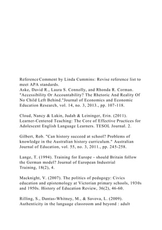 Reference Comment by Linda Cummins: Revise reference list to
meet APA standards.
Aske, David R., Laura S. Connolly, and Rhonda R. Corman.
"Accessibility Or Accountability? The Rhetoric And Reality Of
No Child Left Behind."Journal of Economics and Economic
Education Research, vol. 14, no. 3, 2013., pp. 107-118.
Cloud, Nancy & Lakin, Judah & Leininger, Erin. (2011).
Learner-Centered Teaching: The Core of Effective Practices for
Adolescent English Language Learners. TESOL Journal. 2.
Gilbert, Rob. "Can history succeed at school? Problems of
knowledge in the Australian history curriculum." Australian
Journal of Education, vol. 55, no. 3, 2011., pp. 245-258.
Lange, T. (1994). Training for Europe - should Britain follow
the German model? Journal of European Industrial
Training, 18(2), 4.
Macknight, V. (2007). The politics of pedagogy: Civics
education and epistemology at Victorian primary schools, 1930s
and 1950s. History of Education Review, 36(2), 46-60.
Rilling, S., Dantas-Whitney, M., & Savova, L. (2009).
Authenticity in the language classroom and beyond : adult
 