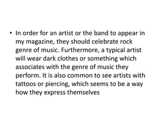• In order for an artist or the band to appear in
  my magazine, they should celebrate rock
  genre of music. Furthermore, a typical artist
  will wear dark clothes or something which
  associates with the genre of music they
  perform. It is also common to see artists with
  tattoos or piercing, which seems to be a way
  how they express themselves
 
