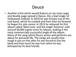 Deuce
• Another artist which would feature on my cover page
  and double page spread is Deuce, the x-lead singer of
  Hollywood Undead. In 2010 he was thrown out of the
  rock band, which he created and from then on forward
  he began his solo career. In 2012 he released his first
  album called ‘Nine Lives’ and the single ‘America’ sold
  around 36,000 copies since its release, making it the
  most commercially successful single of the album.
  Many of the song which Deuce writes and performs are
  about his personal life. The songs are usually how
  tough it was on him after he was forced to live the
  band and how much he was hurt when he was
  betrayed by his best friends.
 