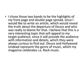 • I chose those two bands to be the highlights of
  my front page and double page spread, since I
  would like to write an article, which would reveal
  the truth about the departure of Deuce and who
  was really to blame for that. I believe that this is a
  very interesting topic that will appeal to my
  target audience, since it will provide the audience
  with information and details, which they were
  always curious to find out. Deuce and Hollywood
  Undead represent the genre of music, which my
  magazine celebrates i.e. Rock music.
 