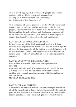 This is a writing progect. I have done Bigrophy and formal
outline. and I need help in research papers about
The impact of the social media on the society
this is the instruction from my prof.
This collection of graded projects is worth 60% of your overall
course grade. In order to receive maximum credit for this
project, all requirements listed below must be met. Annotated
bibliographies, formal outlines, and final research papers will
all be evaluated using rubrics (available in Pilot) designed to
specify the student’s writing strengths and weaknesses.
PART 1: SOCIAL PROBLEM SELECTION.
By the beginning of the third week, each student will have
selected a social problem of interest that will be used as a point
of focus for the remainder of the writing project. Selections will
be peer reviewed in class, and together we will collaborate to
cement your social problem selection into a working research
question.
PART 2: ANNOTATED BIBLIOGRAPHIES.
Each student will submit annotated bibliographies for
three (3)
sources in one Microsoft Word document, all in APA format.
All three sources will be relevant to your selected social
problem and research question. Annotated bibliographies are
due in Pilot on
MONDAY FEBRAURY 17th
.
PART 3: FORMAL OUTLINE.
Your formal outline will include substantive subject matter for
all of the items listed in Part 4 below. Each main bullet point in
your outline (introduction, literature review, data and methods,
theory, conclusion) shall have multiple subsections below it.
 
