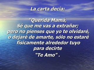 La carta decía:  “Querida Mamá,  Sé que me vas a extrañar;  pero no pienses que yo te olvidaré, o dejaré de amarte, sólo no estaré físicamente alrededor tuyo para decirte  “Te Amo" .   
