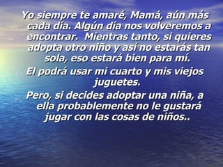 Yo siempre te amaré, Mamá, aún más cada día. Algún día nos volveremos a encontrar.  Mientras tanto, si quieres adopta otro niño y así no estarás tan sola, eso estará bien para mí.  El podrá usar mi cuarto y mis viejos juguetes.   Pero, si decides adoptar una niña, a ella probablemente no le gustará jugar con las cosas de niños..  