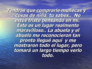 Tendrás que comprarle muñecas y cosas de niña, tu sabes..  No estés triste pensando en mí.  Éste es un lugar realmente maravilloso.. La abuela y el abuelo me reconocieron tan pronto llegué aquí  y me mostraron todo el lugar, pero tomará un largo tiempo verlo todo. 