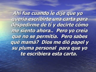Ahí fue cuando le dije que yo quería escribirte una carta para despedirme de tí y decirte cómo me siento ahora..  Pero yo creía que no se permitía.  Pero sabes qué mamá?  Dios me dió papel y su pluma personal  para que yo te escribiera esta carta.  