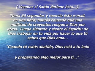 ( Veamos si Satán detiene ésto...)   Toma 60 segundos y reenvía éste e-mail,  en una hora, habrás causado que una multitud de creyentes ruegue a Dios por otros.  Luego siéntate y siente el Espíritu de Dios trabajar en tu vida por hacer lo que tú sabes que Dios ama… “Cuando tú estás abatido, Dios está a tu lado  y preparando algo mejor para tí..."   
