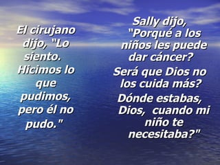 El cirujano dijo, “Lo siento.   Hicimos lo que pudimos, pero él no pudo."   Sally dijo, “Porqué a los niños les puede dar cáncer?   Será que Dios no los cuida más?   Dónde estabas, Dios,  cuando mi niño te necesitaba?" 