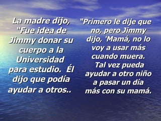 La madre dijo, “Fue idea de Jimmy donar su cuerpo a la Universidad  para estudio.  Él dijo que podía ayudar a otros..   “ Primero le dije que no, pero Jimmy dijo, 'Mamá, no lo voy a usar más cuando muera.  Tal vez pueda ayudar a otro niño a pasar un día más con su mamá.  
