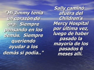 "Mi Jimmy tenía un corazón de oro.  Siempre pensando en los demás.  Siempre queriendo ayudar a los demás si podía.."   Sally caminó afuera del Children's Mercy Hospital por última vez, luego de haber pasado la mayoría de los pasados 6 meses allí.  