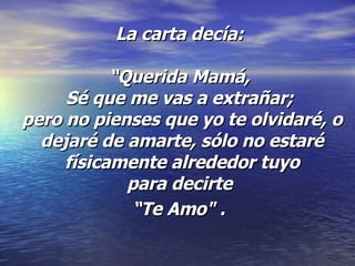 La carta decía:  “Querida Mamá,  Sé que me vas a extrañar;  pero no pienses que yo te olvidaré, o dejaré de amarte, sólo no estaré físicamente alrededor tuyo para decirte  “Te Amo" .   