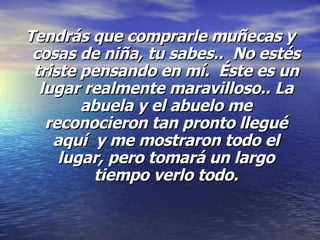 Tendrás que comprarle muñecas y cosas de niña, tu sabes..  No estés triste pensando en mí.  Éste es un lugar realmente maravilloso.. La abuela y el abuelo me reconocieron tan pronto llegué aquí  y me mostraron todo el lugar, pero tomará un largo tiempo verlo todo. 