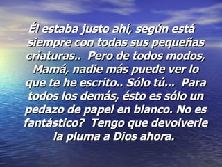 Él estaba justo ahí, según está siempre con todas sus pequeñas criaturas..  Pero de todos modos, Mamá, nadie más puede ver lo que te he escrito.. Sólo tú...  Para todos los demás, ésto es sólo un pedazo de papel en blanco. No es fantástico?  Tengo que devolverle la pluma a Dios ahora.   