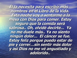 Él la necesita para escribir más nombres en el Libro de la Vida.  Esta noche voy a sentarme a la mesa con Dios para comer. Estoy seguro que la comida será sabrosa..   Oh, olvidé decirte...  Ya no me duele más.. Ya no siento ningún dolor...  El cáncer se fue.  Estoy felíz porque puedo estar de pie y correr…sin sentir más dolor y así Dios no me vé angustiado y adolorido.. 