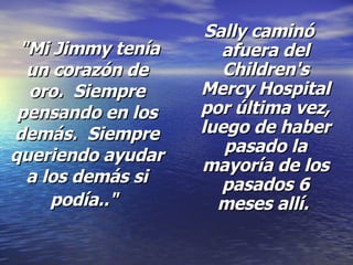 "Mi Jimmy tenía un corazón de oro.  Siempre pensando en los demás.  Siempre queriendo ayudar a los demás si podía.."   Sally caminó afuera del Children's Mercy Hospital por última vez, luego de haber pasado la mayoría de los pasados 6 meses allí.  