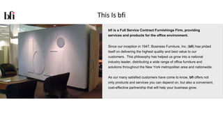 This Is bfi
    bfi is a Full Service Contract Furnishings Firm, providing
    services and products for the office environment.


    Since our inception in 1947, Business Furniture, Inc. (bfi) has prided
    itself on delivering the highest quality and best value to our
    customers. This philosophy has helped us grow into a national
    industry leader, distributing a wide range of office furniture and
    solutions throughout the New York metropolitan area and nationwide.


    As our many satisfied customers have come to know, bfi offers not
    only products and services you can depend on, but also a convenient,
    cost-effective partnership that will help your business grow.
 