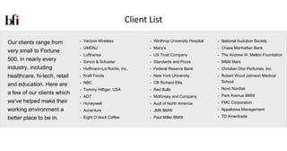 Client List

Our clients range from        •   Verizon Wireless              •   Winthrop University Hospital   •   National Audubon Society
                              •   UMDNJ                         •   Macy’s                         •   Chase Manhattan Bank
very small to Fortune
                              •   Lufthansa                     •   US Trust Company               •   The Andrew W. Mellon Foundation
500, in nearly every          •   Simon & Schuster              •   Standards and Poors            •   M&M Mars
industry, including           •   Hoffmann-La Roche, Inc.       •   Federal Reserve Bank           •   Christian Dior Perfumes, Inc.
healthcare, hi-tech, retail   •   Kraft Foods                   •   New York University            •   Robert Wood Johnson Medical
                              •   NBC                           •   CB Richard Ellis                   School
and education. Here are
                              •   Tommy Hilfiger, USA           •   Red Bulls                      •   Novo Nordisk
a few of our clients which                                                                         •   Park Avenue BMW
                              •   ADT                           •   McKinsey and Company
we've helped make their       •   Honeywell                     •   Audi of North America          •   FMC Corporation
working environment a         •   Accenture                     •   JMK BMW                        •   Appaloosa Management

better place to be in.        •   Eight O’clock Coffee          •   Paul Miller BMW                •   TD Ameritrade
 