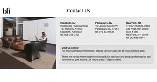 Contact Us

Elizabeth, NJ                   Parsippany, NJ               New York, NY
(Corporate Headquarters)        10 Lanidex Center W          THE ARTS BUILDING
133 Rahway Avenue               Parsippany, NJ 07054         336 West 37th Street
Elizabeth, NJ 07202             tel: 973-503-0730            Suite # 360
tel: 908-355-3400                                            New York, NY 10018
                                                             tel: 212-685-9344



 Visit us online!
 For more complete information, please visit our web site at www.bfionline.com.

 There we have a more extensive listing of our services and product offerings for you
 to review at your leisure, 24 hours a day, 7 days a week.
 