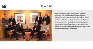 About bfi

            bfi is a privately owned, professionally managed
            company. We have a staff of over 100 talented
            employees at our three locations – two in New Jersey
            and one in New York. Our customer base reflects a
            cross section of the marketplace, including corporate
            clients, governmental agencies, the architectural and
            design community, healthcare facilities, and many major
            real estate developers and brokers.
 