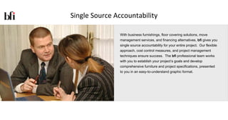 Single Source Accountability

               With business furnishings, floor covering solutions, move
               management services, and financing alternatives, bfi gives you
               single source accountability for your entire project. Our flexible
               approach, cost control measures, and project management
               techniques ensure success. The bfi professional team works
               with you to establish your project’s goals and develop
               comprehensive furniture and project specifications, presented
               to you in an easy-to-understand graphic format.
 