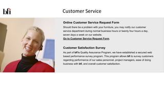 Customer Service
Online Customer Service Request Form
Should there be a problem with your furniture, you may notify our customer
service department during normal business hours or twenty four hours a day,
seven days a week on our website.
Go to Customer Service Request Form.


Customer Satisfaction Survey
As part of bfi’s Quality Assurance Program, we have established a secured web
based performance survey program. This program allows bfi to survey customers
regarding performance of our sales personnel, project managers, ease of doing
business with bfi, and overall customer satisfaction.
 
