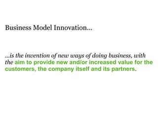Business Model Innovation…
…is the invention of new ways of doing business, with
the aim to provide new and/or increased value for the
customers, the company itself and its partners.
 