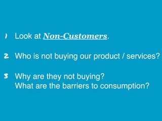 Look at Non-Customers.
Who is not buying our product / services?
Why are they not buying? 
What are the barriers to consumption?
2
1
3
 