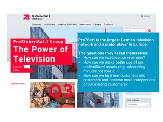 Pro7Sat1 is the largest German television
network and a major player in Europe.
The questions they asked themselves:
- How can we increase our revenues?
- How can we make better use of our
underutilized assets (e.g. advertising
minutes not sold)?
- How can we turn non-customers into
customers and become more independent
of our existing customers?
 