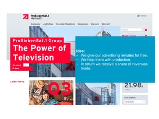Idea:
- We give our advertising minutes for free.
- We help them with production.
- In return we receive a share of revenues
made.
 