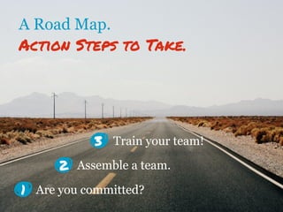 A Road Map.
Action Steps to Take.
1
Assemble a team.
Are you committed?
Train your team!
2
3
 